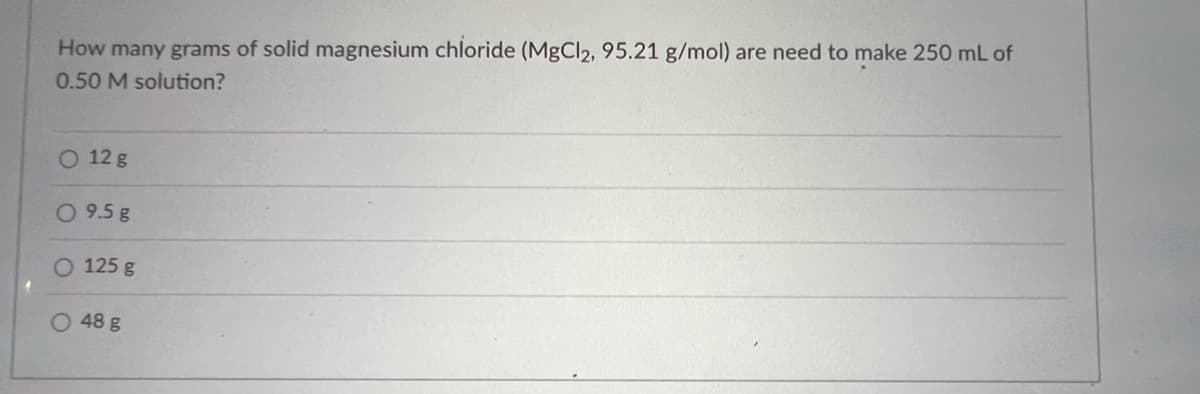 How many grams of solid magnesium chloride (MgCl2, 95.21 g/mol) are need to make 250 mL of
0.50 M solution?
O 12 g
O 9.5 g
O 125 g
O 48 g