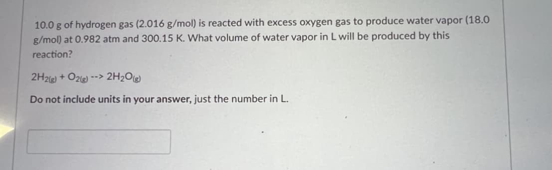 **Chemistry Problem: Calculating Volume of Water Vapor Produced**

**Problem Statement:**

10.0 g of hydrogen gas (2.016 g/mol) is reacted with excess oxygen gas to produce water vapor (18.0 g/mol) at 0.982 atm and 300.15 K. What volume of water vapor in L will be produced by this reaction?

\[ 2H_2(g) + O_2(g) \rightarrow 2H_2O(g) \]

**Instruction:**
Do not include units in your answer, just the number in liters (L).

[Input box for the answer]

---

**Explanation:**

This chemistry problem involves a reaction where hydrogen gas reacts with excess oxygen gas to produce water vapor. Given the amounts, conditions, and molecular weights, the aim is to find the volume of water vapor produced. The question provides all necessary details including the reaction equation, the amount of Hydrogen gas used, and the conditions under which the reaction is taking place (temperature and pressure).