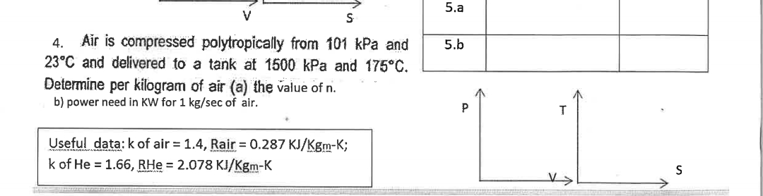 V
S
4. Air is compressed polytropically from 101 kPa and
23°C and delivered to a tank at 1500 kPa and 175°C.
Determine per kilogram of air (a) the value of n.
b) power need in KW for 1 kg/sec of air.
Useful data: k of air = 1.4, Rair= 0.287 KJ/Kgm-K;
k of He = 1.66, RHe = 2.078 KJ/Kgm-K
5.a
5.b
P
T
S