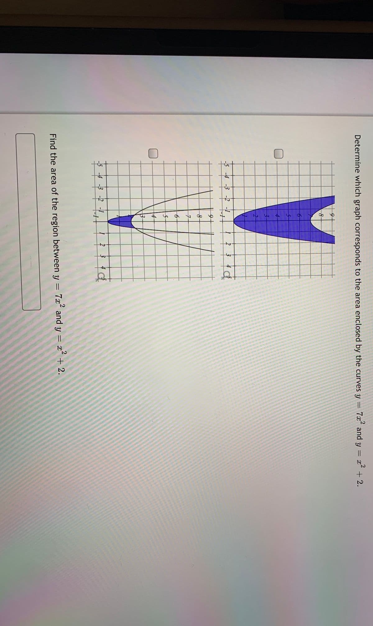 Determine which graph corresponds to the area enclosed by the curves y = 7x“ and y
= x´ + 2.
-5 -4 -3 -2
2
14
-5 -4 -3 -2 -1
2 3
Find the area of the region between y = 7x and y = x + 2.
