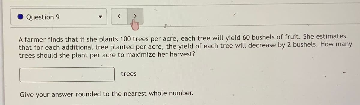 Question 9
A farmer finds that if she plants 100 trees per acre, each tree will yield 60 bushels of fruit. She estimates
that for each additional tree planted per acre, the yield of each tree will decrease by 2 bushels. How many
trees should she plant per acre to maximize her harvest?
trees
Give your answer rounded to the nearest whole number.
