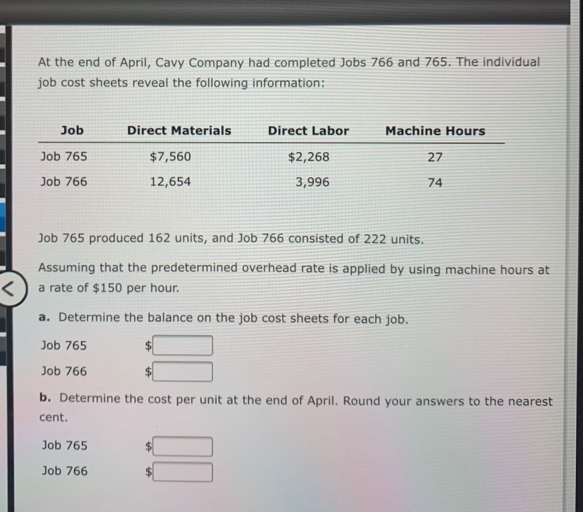 At the end of April, Cavy Company had completed Jobs 766 and 765. The individual
job cost sheets reveal the following information:
Job
Direct Materials
Direct Labor
Machine Hours
Job 765
$7,560
$2,268
27
Job 766
12,654
3,996
74
Job 765 produced 162 units, and Job 766 consisted of 222 units.
Assuming that the predetermined overhead rate is applied by using machine hours at
a rate of $150 per hour.
a. Determine the balance on the job cost sheets for each job.
Job 765
Job 766
b. Determine the cost per unit at the end of April. Round your answers to the nearest
cent.
Job 765
Job 766
$1
%24
%24
