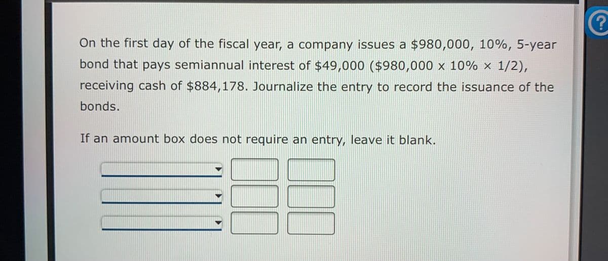 On the first day of the fiscal year, a company issues a $980,000, 10%, 5-year
bond that pays semiannual interest of $49,000 ($980,000 x 10% × 1/2),
receiving cash of $884,178. Journalize the entry to record the issuance of the
bonds.
If an amount box does not require an entry, leave it blank.
