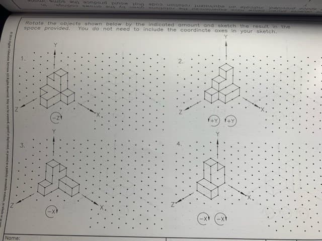 20 gram Services All Rights Reserved May not be scanned pind on depend or posted to publicly he w
Name:
space provided, indicate an equivalent rotation code that would produce the same
given by the
the rotations
Rotate the objects shown below by the indicated amount and sketch the result in the
space provided. You do not need to include the coordinate axes in your sketch.
1+Y +Y