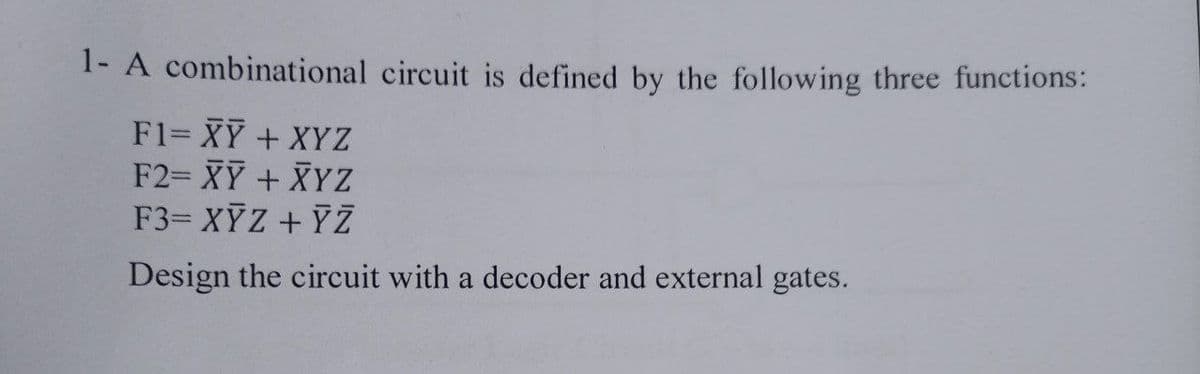 1- A combinational circuit is defined by the following three functions:
F1= XY + XYZ
F2= XY + XYZ
F3= XỸZ + YZ
Design the circuit with a decoder and external gates.
