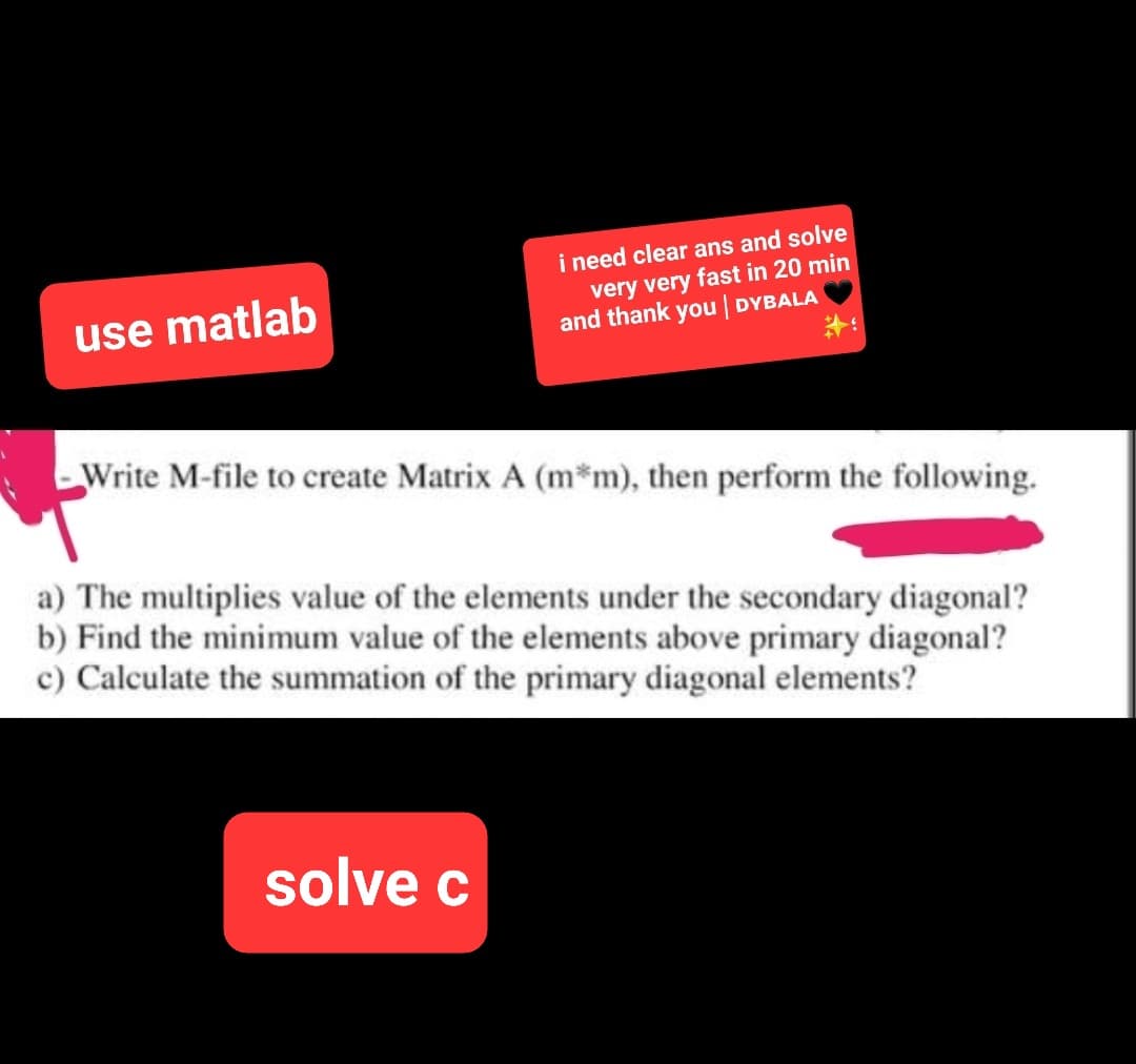 use matlab
i need clear ans and solve
very very fast in 20 min
and thank you | DYBALA
Write M-file to create Matrix A (m*m), then perform the following.
a) The multiplies value of the elements under the secondary diagonal?
b) Find the minimum value of the elements above primary diagonal?
c) Calculate the summation of the primary diagonal elements?
solve c