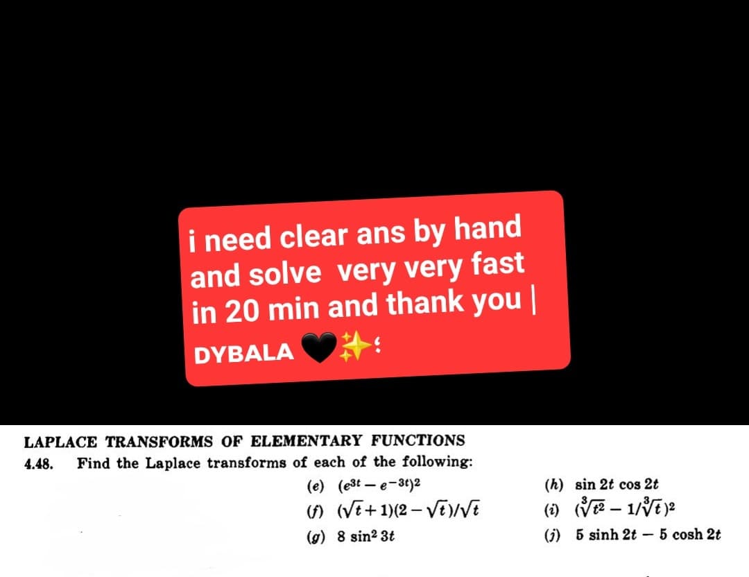 i need clear ans by hand
and solve very very fast
in 20 min and thank you |
DYBALA
LAPLACE TRANSFORMS OF ELEMENTARY FUNCTIONS
4.48. Find the Laplace transforms of each of the following:
(e) (est-e-3t)2
(f) (√t+1)(2-√√t)/√E
(g) 8 sin²3t
(h) sin 2t cos 2t
(i) (√√²-1/√√t)²
(j) 6 sinh 2t – 5 cosh 2t