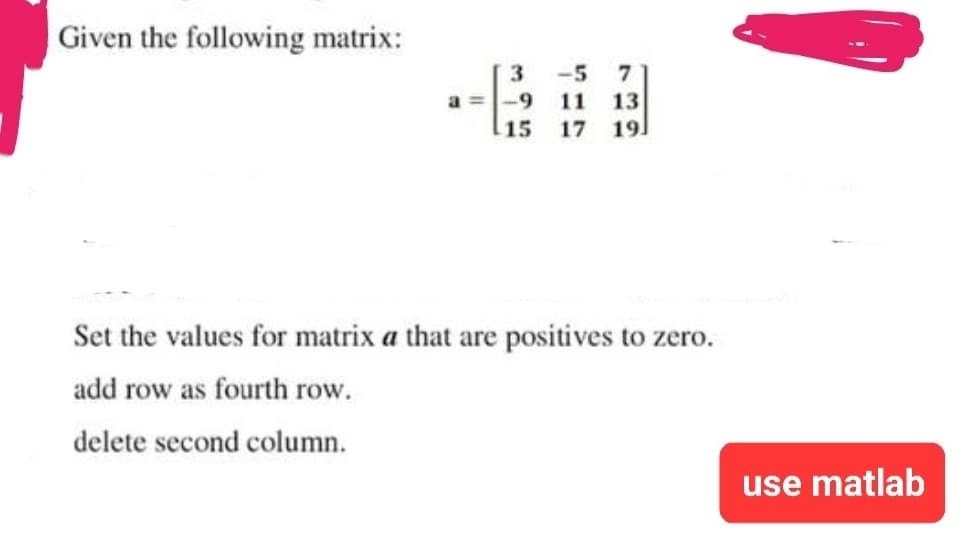 Given the following matrix:
a=
3
-5 7
-9 11 13
15 17
19
Set the values for matrix a that are positives to zero.
add row as fourth row.
delete second column.
use matlab