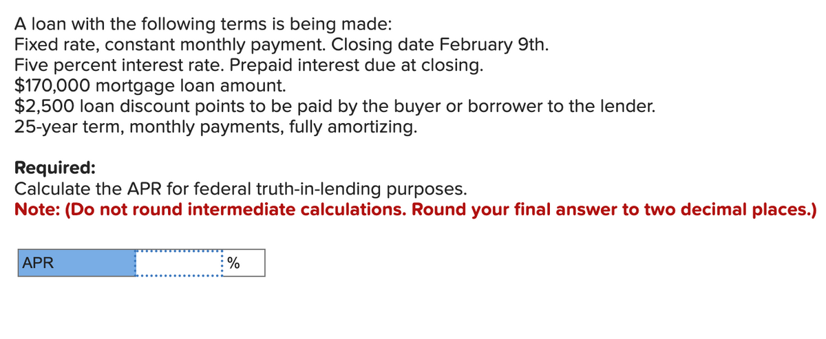 A loan with the following terms is being made:
Fixed rate, constant monthly payment. Closing date February 9th.
Five percent interest rate. Prepaid interest due at closing.
$170,000 mortgage loan amount.
$2,500 loan discount points to be paid by the buyer or borrower to the lender.
25-year term, monthly payments, fully amortizing.
Required:
Calculate the APR for federal truth-in-lending purposes.
Note: (Do not round intermediate calculations. Round your final answer to two decimal places.)
APR
%