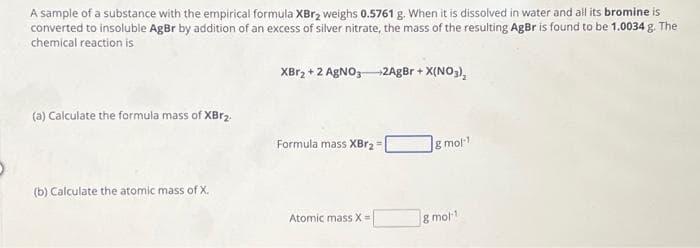 A sample of a substance with the empirical formula XBr₂ weighs 0.5761 g. When it is dissolved in water and all its bromine is
converted to insoluble AgBr by addition of an excess of silver nitrate, the mass of the resulting AgBr is found to be 1.0034 g. The
chemical reaction is
(a) Calculate the formula mass of XBr2.
(b) Calculate the atomic mass of X.
XBr₂ + 2 AgNO3 +2AgBr + X(NO3)₂
Formula mass XBr2 =
Atomic mass X=
& mol-1
8 mol-1