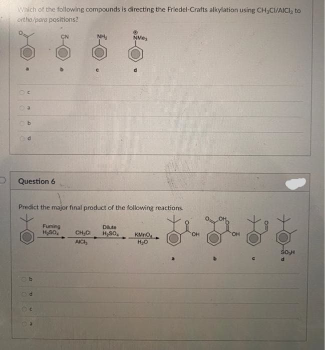 D
Which of the following compounds is directing the Friedel-Crafts alkylation using CH₂CI/AICI, to
ortho/para positions?
()
C
O
E
b
e
d
Question 6
b
Predict the major final product of the following reactions.
d
U
CN
Fuming
H₂SO4
NH₂
NM03
Dilute
CH₂Cl H₂SO4
AICI,
KMnO
H₂O
SO₂H
d