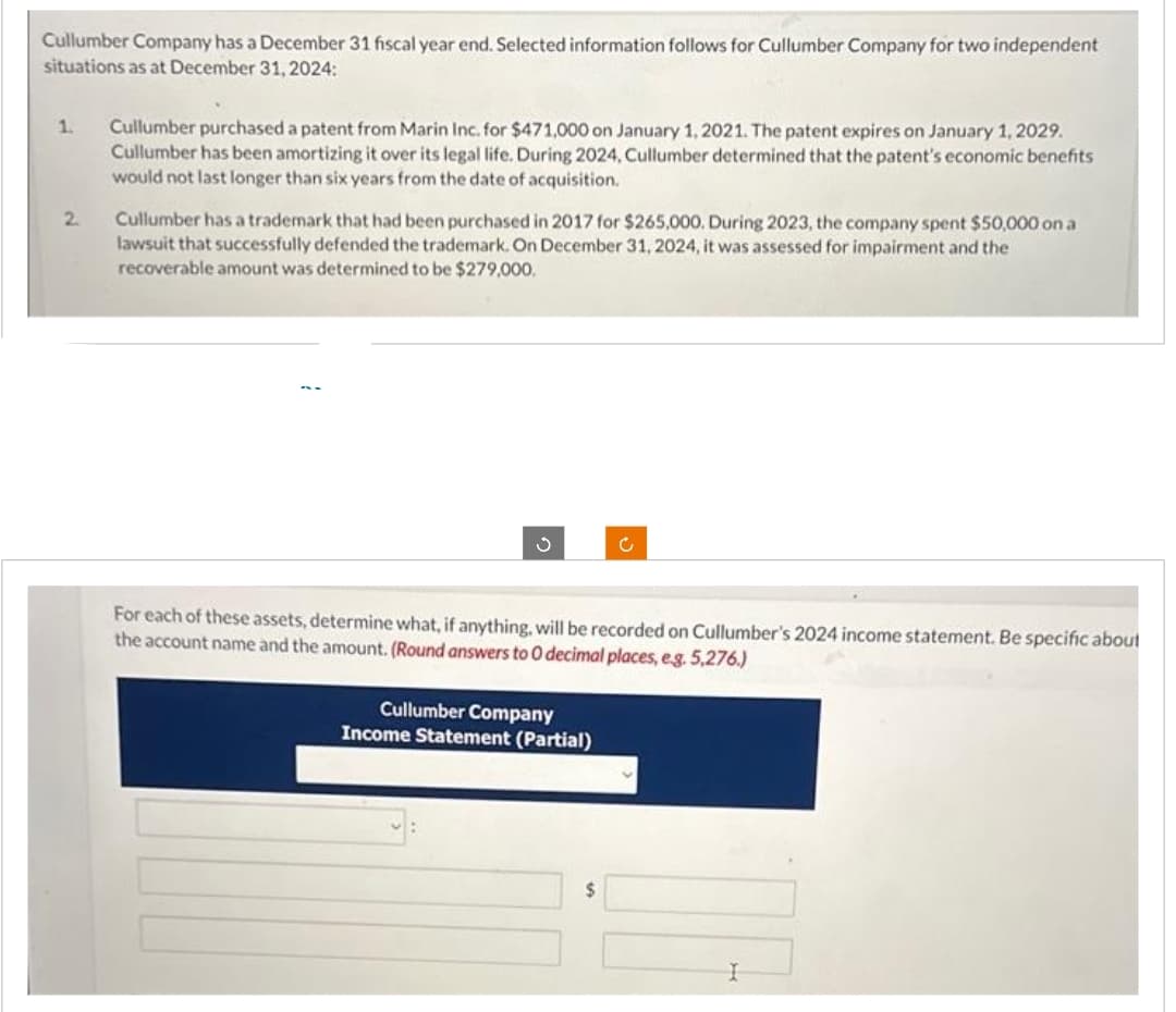 Cullumber Company has a December 31 fiscal year end. Selected information follows for Cullumber Company for two independent
situations as at December 31, 2024:
1. Cullumber purchased a patent from Marin Inc. for $471,000 on January 1, 2021. The patent expires on January 1, 2029.
Cullumber has been amortizing it over its legal life. During 2024, Cullumber determined that the patent's economic benefits
would not last longer than six years from the date of acquisition.
2.
Cullumber has a trademark that had been purchased in 2017 for $265,000. During 2023, the company spent $50,000 on a
lawsuit that successfully defended the trademark. On December 31, 2024, it was assessed for impairment and the
recoverable amount was determined to be $279,000.
For each of these assets, determine what, if anything, will be recorded on Cullumber's 2024 income statement. Be specific about
the account name and the amount. (Round answers to O decimal places, e.g. 5,276.)
Cullumber Company
Income Statement (Partial)
$
I