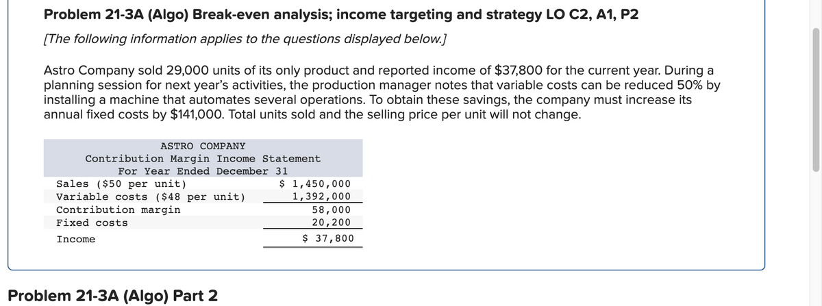 Problem 21-3A (Algo) Break-even analysis; income targeting and strategy LO C2, A1, P2
[The following information applies to the questions displayed below.]
Astro Company sold 29,000 units of its only product and reported income of $37,800 for the current year. During a
planning session for next year's activities, the production manager notes that variable costs can be reduced 50% by
installing a machine that automates several operations. To obtain these savings, the company must increase its
annual fixed costs by $141,000. Total units sold and the selling price per unit will not change.
ASTRO COMPANY
Contribution Margin Income Statement
For Year Ended December 31
$
Sales ($50 per unit)
Variable costs ($48 per unit)
Contribution margin
Fixed costs
Income
Problem 21-3A (Algo) Part 2
1,450,000
1,392,000
58,000
20,200
$ 37,800