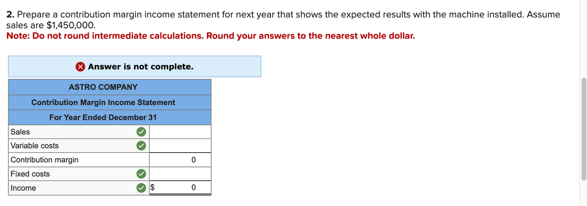 2. Prepare a contribution margin income statement for next year that shows the expected results with the machine installed. Assume
sales are $1,450,000.
Note: Do not round intermediate calculations. Round your answers to the nearest whole dollar.
X Answer is not complete.
ASTRO COMPANY
Contribution Margin Income Statement
For Year Ended December 31
Sales
Variable costs
Contribution margin
Fixed costs
Income
0
0