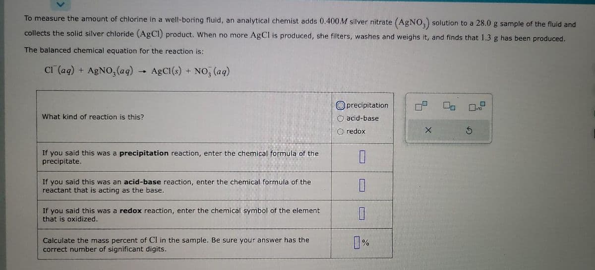 To measure the amount of chlorine in a well-boring fluid, an analytical chemist adds 0.400M silver nitrate (AgNO3) solution to a 28.0 g sample of the fluid and
collects the solid silver chloride (AgCl) product. When no more AgCl is produced, she filters, washes and weighs it, and finds that 1.3 g has been produced.
The balanced chemical equation for the reaction is:
CI (aq) + AgNO3(aq)
AgCl(s) + NO3(aq)
→
What kind of reaction is this?
If you said this was a precipitation reaction, enter the chemical formula of the
precipitate.
If you said this was an acid-base reaction, enter the chemical formula of the
reactant that is acting as the base.
If you said this was a redox reaction, enter the chemical symbol of the element
that is oxidized.
Calculate the mass percent of Cl in the sample. Be sure your answer has the
correct number of significant digits.
precipitation
acid-base
O redox
7
1
7
0%
X
S
M
x10