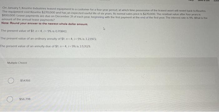 On January 1, Keunho Industries leased equipment to a customer for a four-year perlod, at which time possession of the leased asset will revert back to Keuntia
The equipment cost Keunho $270,000 and has an expected useful life of six years. Its normal sales price is $270,000. The residual value after four years is
$100,000 Lease payments are due on December 31 of each year, beginning with the first payment at the end of the first year. The interest rate is 9% What is the
amount of the annual lease payments?
Note: Round your answer to the nearest whole dollar amount.
The present value of $t: n=4,/9% is 0.70843
The present value of an ordinary annuity of $1: n=4, / -9% is 3.23972.
The present value of an annuity due of $1: n=4./=9% is 3.53129.
Multiple Choice
O
$54,166
$56,398
4