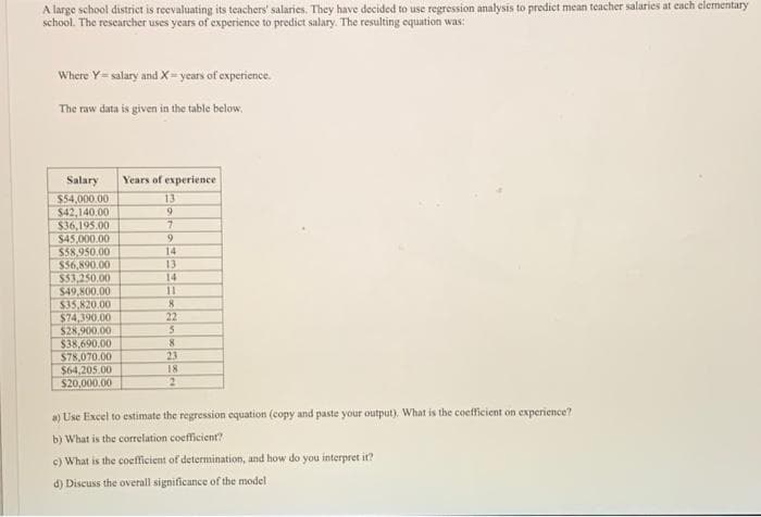 A large school district is reevaluating its teachers' salaries. They have decided to use regression analysis to predict mean teacher salaries at each elementary
school. The researcher uses years of experience to predict salary. The resulting equation was:
Where Y=salary and X=years of experience.
The raw data is given in the table below,
Salary
$54,000.00
$42,140.00
$36,195.00
$45,000.00
$58,950.00
$56,890.00
$53,250.00
$49,800.00
$35,820.00
$74,390,00
$28,900.00
$38,690.00
$78,070.00
$64,205.00
$20,000.00
Years of experience
13
9
7
9
14
13
14
11
8
22
5
8
23
18
2
a) Use Excel to estimate the regression equation (copy and paste your output). What is the coefficient on experience?
b) What is the correlation coefficient?
c) What is the coefficient of determination, and how do you interpret it?
d) Discuss the overall significance of the model