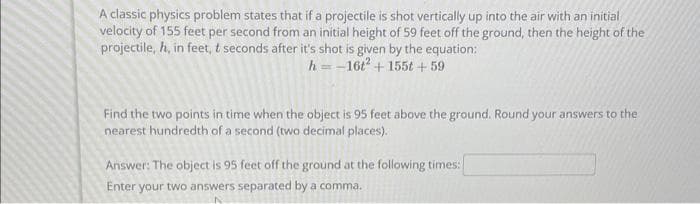 A classic physics problem states that if a projectile is shot vertically up into the air with an initial
velocity of 155 feet per second from an initial height of 59 feet off the ground, then the height of the
projectile, h, in feet, t seconds after it's shot is given by the equation:
h=-16t2 + 155t +59
Find the two points in time when the object is 95 feet above the ground. Round your answers to the
nearest hundredth of a second (two decimal places).
Answer: The object is 95 feet off the ground at the following times:
Enter your two answers separated by a comma.