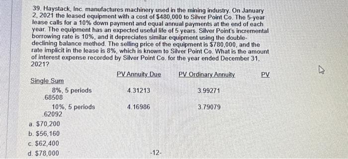 39. Haystack, Inc. manufactures machinery used in the mining industry. On January
2, 2021 the leased equipment with a cost of $480,000 to Silver Point Co. The 5-year
lease calls for a 10% down payment and equal annual payments at the end of each
year. The equipment has an expected useful life of 5 years. Silver Point's incremental
borrowing rate is 10%, and it depreciates similar equipment using the double-
declining balance method. The selling price of the equipment is $780,000, and the
rate implicit in the lease is 8%, which is known to Silver Point Co. What is the amount
of interest expense recorded by Silver Point Co. for the year ended December 31,
2021?
PV Annuity Due
PV Ordinary Annuity
Single Sum
8%, 5 periods
68508
10%, 5 periods
62092
a. $70,200
b. $56,160
c. $62,400
d. $78,000
4.31213
4.16986
-12-
3.99271
3.79079
PV
21