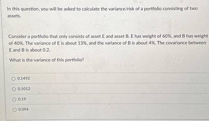 In this question, you will be asked to calculate the variance/risk of a portfolio consisting of two
assets.
Consider a portfolio that only consists of asset E and asset B. E has weight of 60%, and B has weight
of 40%. The variance of E is about 13%, and the variance of B is about 4%. The covariance between
E and B is about 0.2.
What is the variance of this portfolio?
0.1492
O 0.1012
0.19
0.094