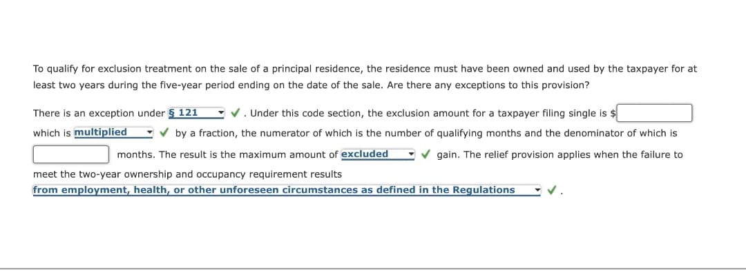 To qualify for exclusion treatment on the sale of a principal residence, the residence must have been owned and used by the taxpayer for at
least two years during the five-year period ending on the date of the sale. Are there any exceptions to this provision?
✔. Under this code section, the exclusion amount for a taxpayer filing single is $
There is an exception under § 121
which is multiplied
✓by a fraction, the numerator of which is the number of qualifying months and the denominator of which is
months. The result is the maximum amount of excluded ✓gain. The relief provision applies when the failure to
meet the two-year ownership and occupancy requirement results
from employment, health, or other unforeseen circumstances as defined in the Regulations
✓.