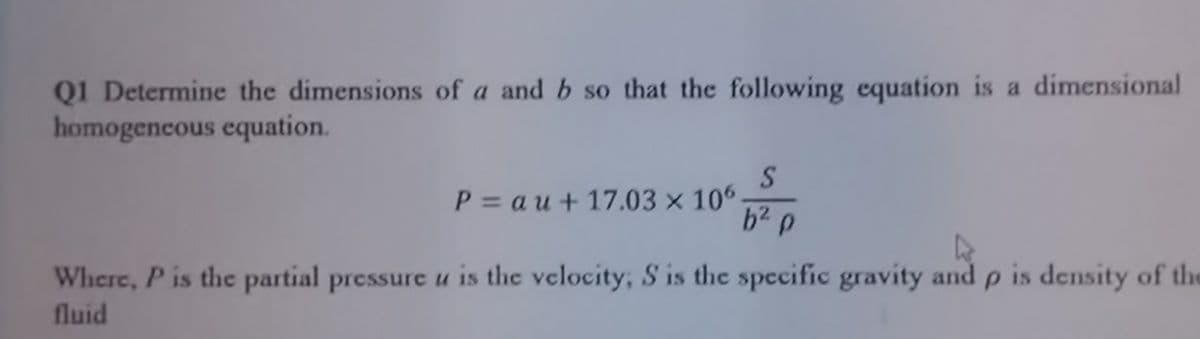 Q1 Determine the dimensions of a and b so that the following equation is a dimensional
homogencous equation.
P = a u + 17.03 x 106
b2 p
Where, P is the partial pressure u is the velocity, S is thc specific gravity and p is density of the
fluid
