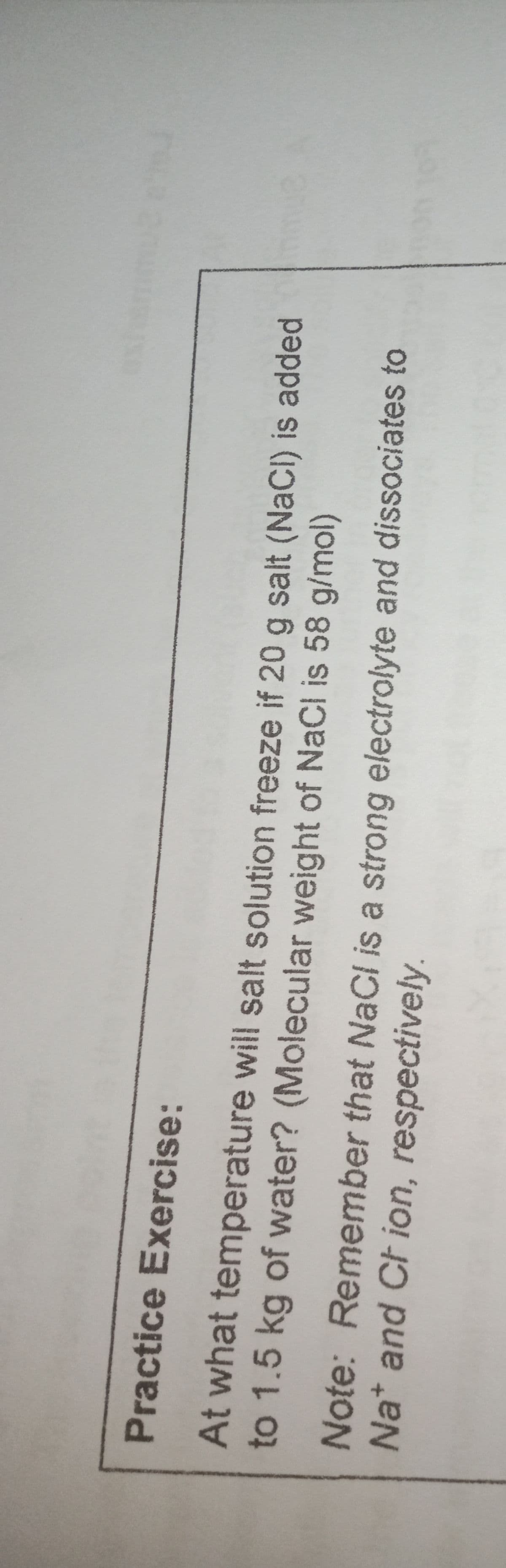 Practice Exercise:
At what temperature will salt solution freeze if 20 g salt (NaCI) is added
to 1.5 kg of water? (Molecular weight of NaCl is 58 g/mol)
Note: Remember that NaCl is a strong electrolyte and dissociates to
Nat and Ch ion, respectively.

