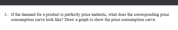 3. If the demand for a product is perfectly price inelastic, what does the corresponding price
consumption curve look like? Draw a graph to show the price consumption curve.