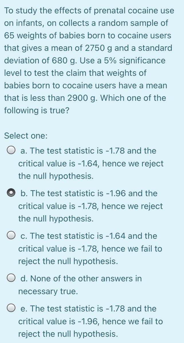 To study the effects of prenatal cocaine use
on infants, on collects a random sample of
65 weights of babies born to cocaine users
that gives a mean of 2750 g and a standard
deviation of 680 g. Use a 5% significance
level to test the claim that weights of
babies born to cocaine users have a mean
that is less than 2900 g. Which one of the
following is true?
Select one:
a. The test statistic is -1.78 and the
critical value is -1.64, hence we reject
the null hypothesis.
O b. The test statistic is -1.96 and the
critical value is -1.78, hence we reject
the null hypothesis.
O c. The test statistic is -1.64 and the
critical value is -1.78, hence we fail to
reject the null hypothesis.
O d. None of the other answers in
necessary true.
O e. The test statistic is -1.78 and the
е.
critical value is -1.96, hence we fail to
reject the null hypothesis.
