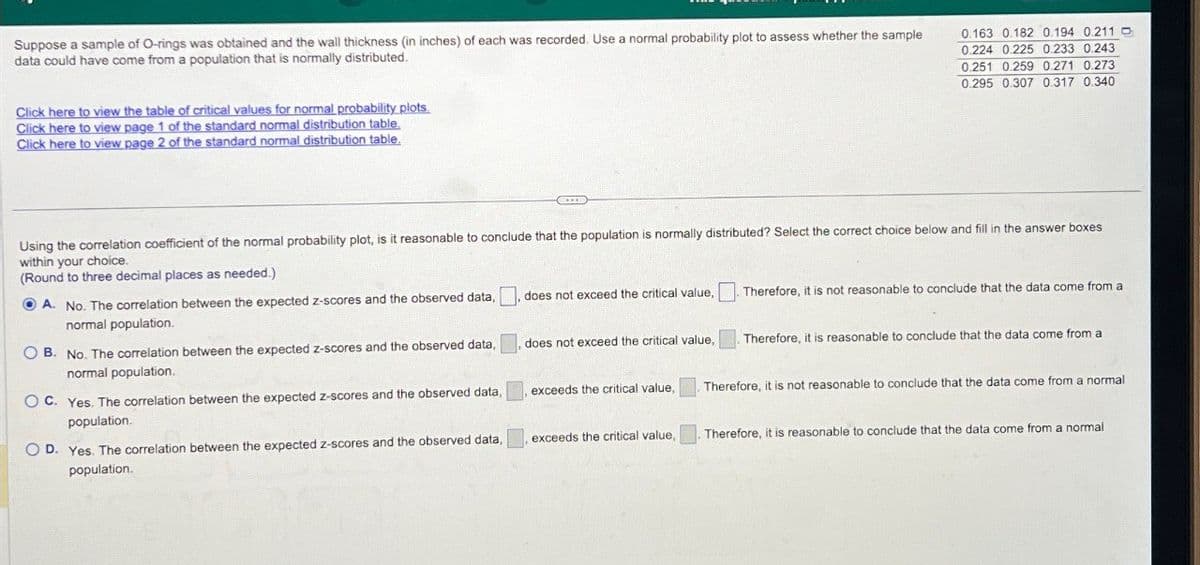 Suppose a sample of O-rings was obtained and the wall thickness (in inches) of each was recorded. Use a normal probability plot to assess whether the sample
data could have come from a population that is normally distributed.
0.163 0.182 0.194 0.211
0.224 0.225 0.233 0.243
0.251 0.259 0.271 0.273
0.295 0.307 0.317 0.340
Click here to view the table of critical values for normal probability plots.
Click here to view page 1 of the standard normal distribution table.
Click here to view page 2 of the standard normal distribution table.
Using the correlation coefficient of the normal probability plot, is it reasonable to conclude that the population is normally distributed? Select the correct choice below and fill in the answer boxes
within your choice.
(Round to three decimal places as needed.)
A. No. The correlation between the expected z-scores and the observed data,
normal population.
does not exceed the critical value,
Therefore, it is not reasonable to conclude that the data come from a
B. No. The correlation between the expected z-scores and the observed data,
normal population.
does not exceed the critical value,
Therefore, it is reasonable to conclude that the data come from a
OC. Yes. The correlation between the expected z-scores and the observed data,
population.
exceeds the critical value,
Therefore, it is not reasonable to conclude that the data come from a normal
OD. Yes. The correlation between the expected z-scores and the observed data,
exceeds the critical value,
Therefore, it is reasonable to conclude that the data come from a normal
population.