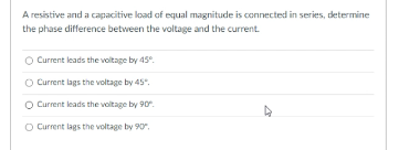 A resistive and a capacitive load of equal magnitude is connected in series, determine
the phase difference between the voltage and the current.
O Current leads the voltage by 45°.
O Current lags the voltage by 45".
O Current leads the voltage by 90.
O Current lags the voltage by 90.
