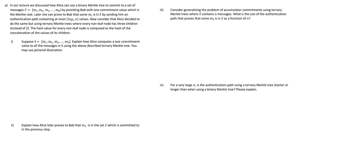 a) In our lecture we discussed how Alice can use a binary Merkle tree to commit to a set of
messages S = {m₁, M₂, M3,..., mg} by providing Bob with one commitment value which is
the Merkle root. Later she can prove to Bob that some m, is in S by sending him an
authentication path containing at most [log₂ n] values. Now consider that Alice decided to
do the same but using ternary Merkle trees where every non-leaf node has three children
(instead of 2). The hash value for every non-leaf node is computed as the hash of the
concatenation of the values of its children.
i)
ii)
Suppose S = {m₁, M₂, M3, ..., mg}. Explain how Alice computes a one commitment
value to all the messages in S using the above described ternary Merkle tree. You
may use pictorial illustration.
Explain how Alice later proves to Bob that m4 is in the set S which is committed to
in the previous step.
iii)
iv)
Consider generalizing the problem of accumulator commitments using ternary
Merkle trees where S contains n messages. What is the size of the authentication
path that proves that some mi is in S as a function of n?
For a very large n, is the authentication path using a ternary Merkle tree shorter or
longer than when using a binary Merkle tree? Please explain.