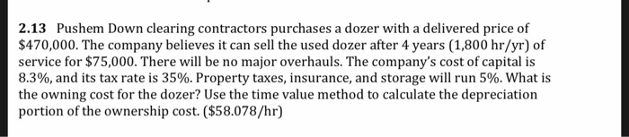 2.13 Pushem Down clearing contractors purchases a dozer with a delivered price of
$470,000. The company believes it can sell the used dozer after 4 years (1,800 hr/yr) of
service for $75,000. There will be no major overhauls. The company's cost of capital is
8.3%, and its tax rate is 35%. Property taxes, insurance, and storage will run 5%. What is
the owning cost for the dozer? Use the time value method to calculate the depreciation
portion of the ownership cost. ($58.078/hr)