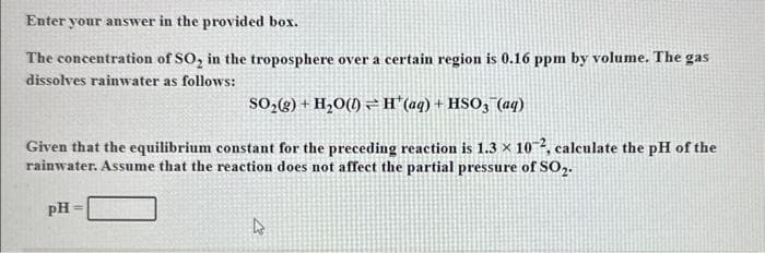 Enter your answer in the provided box.
The concentration of SO₂ in the troposphere over a certain region is 0.16 ppm by volume. The gas
dissolves rainwater as follows:
SO₂(g) + H₂O(1) H'(aq) + HSO3 (aq)
Given that the equilibrium constant for the preceding reaction is 1.3 × 102, calculate the pH of the
rainwater. Assume that the reaction does not affect the partial pressure of SO₂.
PH
4