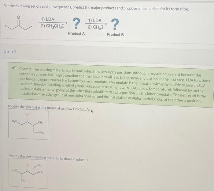 For the following set of reaction sequences, predict the major products and propose a mechanism for its formation.
ů
Step 1
1) LDA
2) CH₂CH₂I
H₂C
CH₂
→?
Modify the given starting material to draw Product A.
-CH₂
Product A
Correct. The starting material is a ketone, which has two alpha positions, although they are equivalent because the
ketone is symmetrical. Deprotonation at either location will lead to the same enolate ion. In the first step. LDA functions
as a base and deprotonates the ketone to give an enolate. This enolate is then treated with ethyl iodide to give an SN2
reaction, thereby installing an ethyl group, Subsequent treatment with LDA (at low temperature), followed by methyl
lodide, installs a methyl group at the other (less substituted) alpha position via the kinetic enolate. The net result is the
installation of an ethyl group at one alpha position and the installation of alpha methyl group at the other a position.
1) LDA
2) CH₂I
CH₂
Modify the given starting material to draw Product B.
CH₂
?
Product B