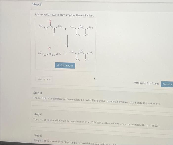 Step 2
Add curved arrows to draw step 1 of the mechanism.
Save for Later
Edit Drawing
CH₂
CH₂
CH₂
CH₂
CH₂
CH₂
Attempts: 0 of 3 used
Step 3
The parts of this question must be completed in order. This part will be available when you complete the part above.
Step 4
The parts of this question must be completed in order. This part will be available when you complete the part above.
Step 5
The parts of this question must be completed in order. This part will
Submit As