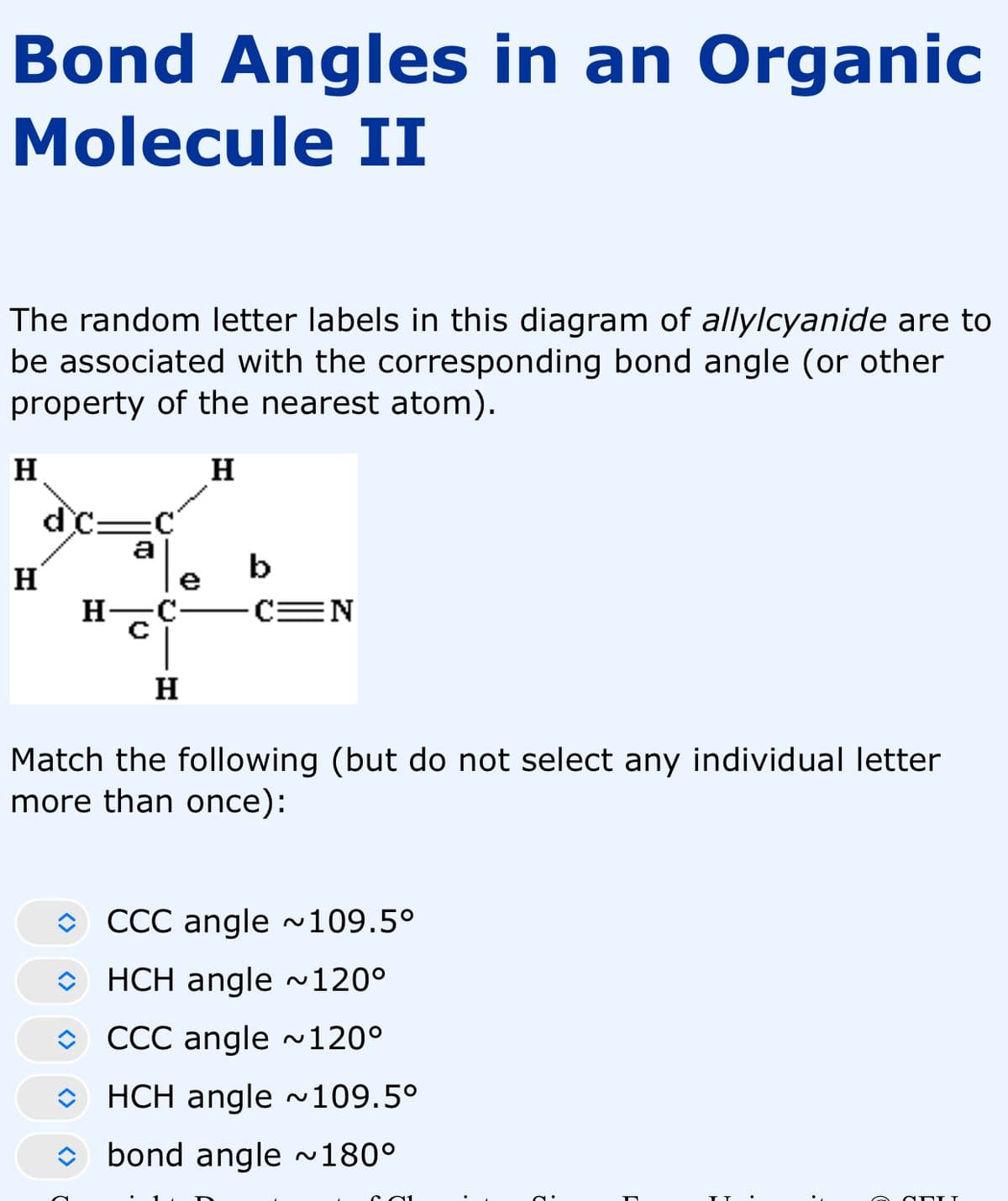 Bond Angles in an Organic
Molecule II
The random letter labels in this diagram of allylcyanide are to
be associated with the corresponding bond angle (or other
property of the nearest atom).
H
H
H
dc
H-
a
H
b
C=N
Match the following (but do not select any individual letter
more than once):
CCC angle ~109.5°
HCH angle ~120º
CCC angle ~120°
HCH angle ~109.5°
bond angle ~180°
3.
3
3
•