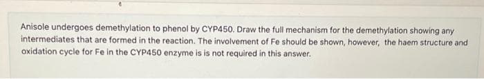 Anisole undergoes demethylation to phenol by CYP450. Draw the full mechanism for the demethylation showing any
intermediates that are formed in the reaction. The involvement of Fe should be shown, however, the haem structure and
oxidation cycle for Fe in the CYP450 enzyme is is not required in this answer.