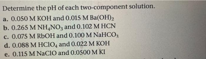 Determine the pH of each two-component solution.
a. 0.050 M KOH and 0.015 M Ba(OH)2
b. 0.265 M NH4NO3 and 0.102 M HCN
c. 0.075 M RbOH and 0.100 M NaHCO3
d. 0.088 M HClO4 and 0.022 M KOH
e. 0.115 M NaClO and 0.0500 M KI