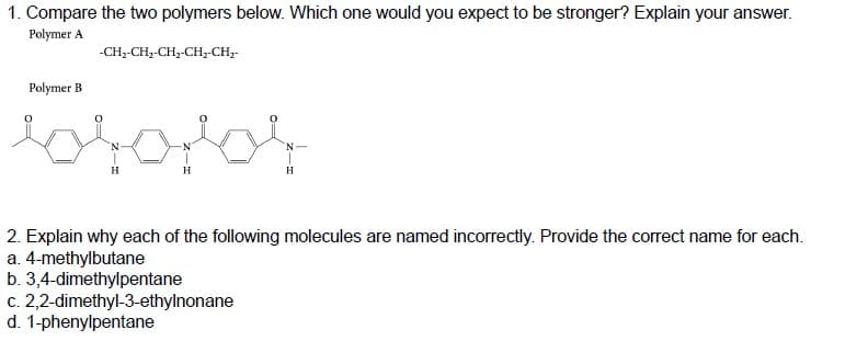 1. Compare the two polymers below. Which one would you expect to be stronger? Explain your answer.
Polymer A
Polymer B
-CH₂-CH₂-CH₂-CH₂-CH₂-
brofor
H
H
2. Explain why each of the following molecules are named incorrectly. Provide the correct name for each.
a. 4-methylbutane
b. 3,4-dimethylpentane
c. 2,2-dimethyl-3-ethylnonane
d. 1-phenylpentane