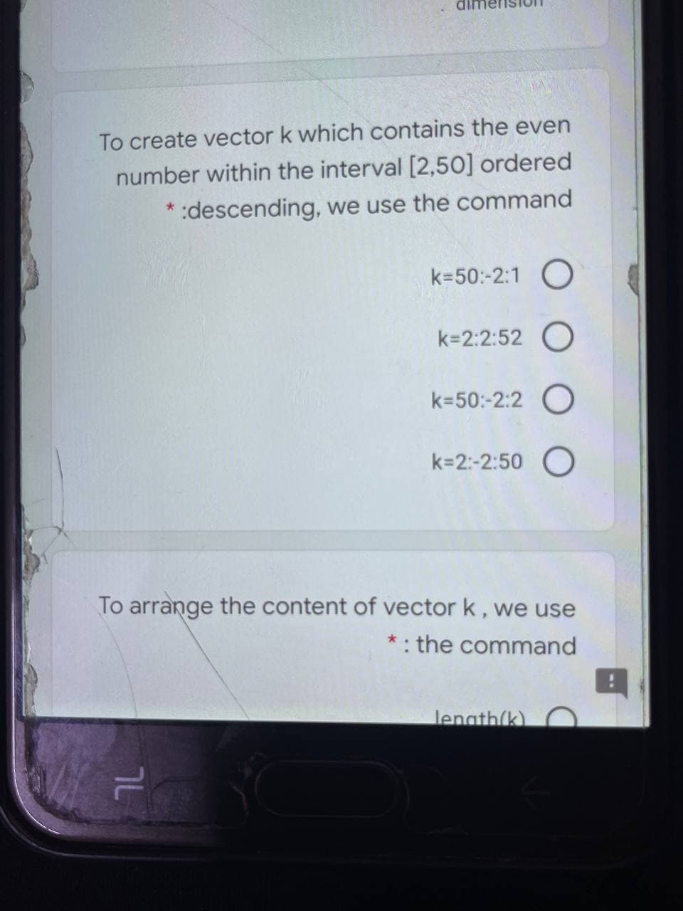 To create vector k which contains the even
number within the interval [2,50] ordered
descending, we use the command
k=50:-2:1 O
k=2:2:52 O
k=50:-2:2 O
k=2:-2:50 O
To arrange the content of vector k, we use
*: the command
lenath(k)
7L
