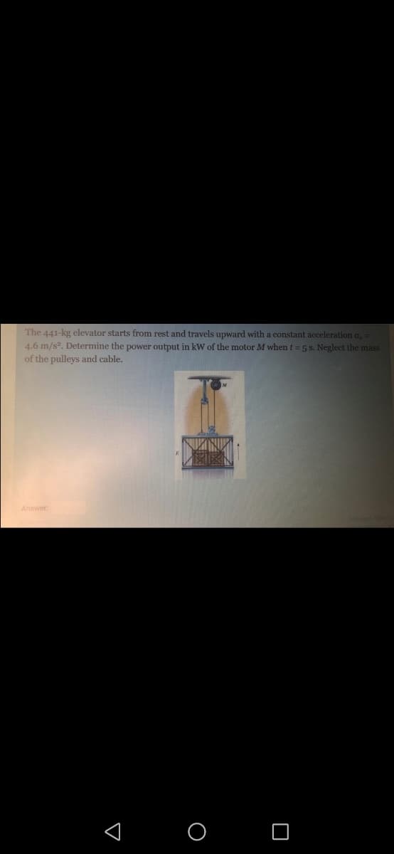 The 441-kg elevator starts from rest and travels upward with a constant acceleration a,
4.6 m/s. Determine the power output in kW of the motor M when t = 5 s. Neglect the mass
of the pulleys and cable.
Answer:
< O O
