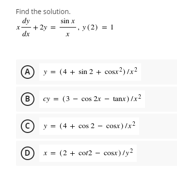 Find the solution.
dy
x-+2y =
dx
sin x
.y (2) = 1
A y = (4 + sin 2 + cosx?) /x2
B
cy = (3 – cos 2x – tanx)/x2
%3D
(c) y = (4 + cos 2 – cosx)/x2
D)
x = (2 + cot2 – cosx) /y2
