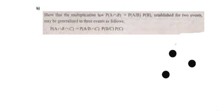 b)
Show that the multiplication law P(AB) P(A/B) P(B), established for two events,
may be generalized to three events as follows;
P(AOBOC) P(A/Bnc) P(B/C) P(C)
