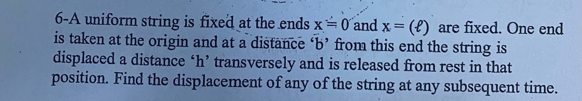 6-A uniform string is fixed at the ends x=
is taken at the origin and at a distance 'b' from this end the string is
displaced a distance 'h' transversely and is released from rest in that
position. Find the displacement of any of the string at any subsequent time.
O and x = (e) are fixed. One end
