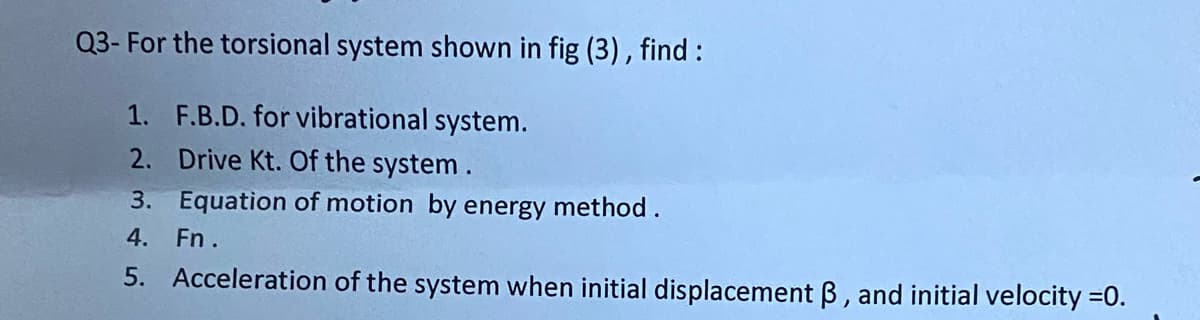 Q3- For the torsional system shown in fig (3), find :
1. F.B.D. for vibrational system.
2. Drive Kt. Of the system.
3. Equation of motion by energy method.
4. Fn.
5. Acceleration of the system when initial displacement B, and initial velocity =0.
