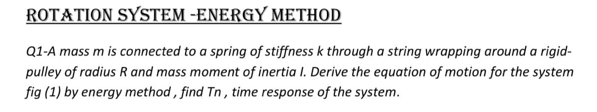 ROTATION SYSTEM -ENERGY METHOD
Q1-A mass m is connected to a spring of stiffness k through a string wrapping around a rigid-
pulley of radius R and mass moment of inertia I. Derive the equation of motion for the system
fig (1) by energy method , find Tn , time response of the system.
