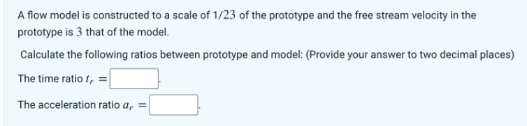 A flow model is constructed to a scale of 1/23 of the prototype and the free stream velocity in the
prototype is 3 that of the model.
Calculate the following ratios between prototype and model: (Provide your answer to two decimal places)
The time ratio t, =
The acceleration ratio a, =