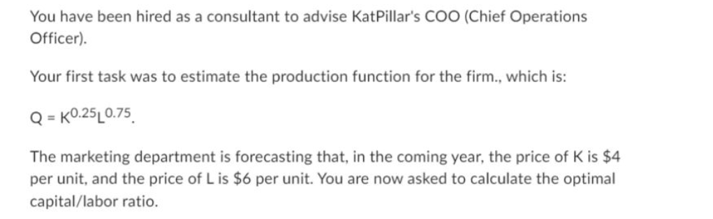 You have been hired as a consultant to advise KatPillar's COO (Chief Operations
Officer).
Your first task was to estimate the production function for the firm., which is:
Q=K0.25L0.75
The marketing department is forecasting that, in the coming year, the price of K is $4
per unit, and the price of L is $6 per unit. You are now asked to calculate the optimal
capital/labor ratio.