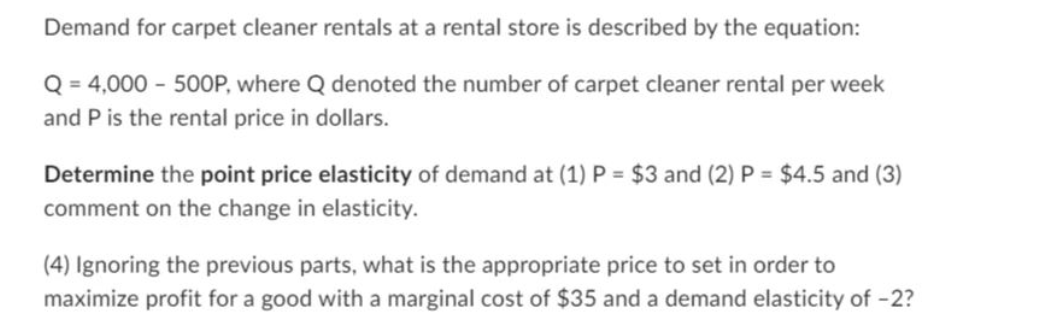 Demand for carpet cleaner rentals at a rental store is described by the equation:
Q = 4,000 - 500P, where Q denoted the number of carpet cleaner rental per week
and P is the rental price in dollars.
Determine the point price elasticity of demand at (1) P = $3 and (2) P = $4.5 and (3)
comment on the change in elasticity.
(4) Ignoring the previous parts, what is the appropriate price to set in order to
maximize profit for a good with a marginal cost of $35 and a demand elasticity of -2?